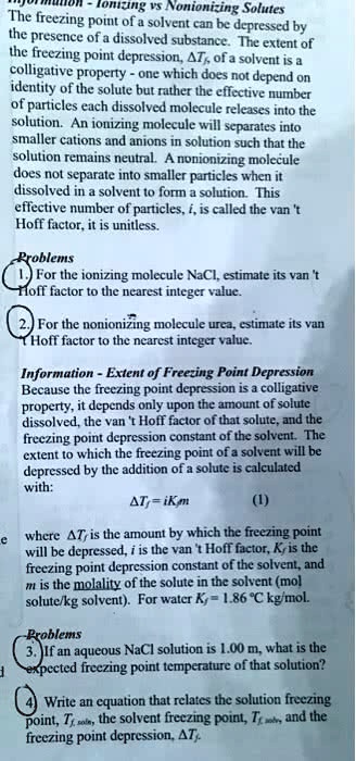 Information - Ionizing vs Nonionizing Solutes
The freezing point of a solvent can be depressed by the presence of a dissolved substance. The extent of the freezing point depression, ?Tf, of a solvent is a colligative property - one which does not depend on identity of the solute but rather the effective number of particles each dissolved molecule releases into the solution. An ionizing molecule will separates into smaller cations and anions in solution such that the solution remains neutral. A nonionizing molecule does not separate into smaller particles when it dissolved in a solvent to form a solution. This effective number of particles, i, is called the van 't Hoff factor, it is unitless.

Problems
1. For the ionizing molecule NaCl, estimate its van 't Hoff factor to the nearest integer value.
2. For the nonionizing molecule urea, estimate its van 't Hoff factor to the nearest integer value.

Information - Extent of Freezing Point Depression
Because the freezing point depression is a colligative property, it depends only upon the amount of solute dissolved, the van 't Hoff factor of that solute, and the freezing point depression constant of the solvent. The extent to which the freezing point of a solvent will be depressed by the addition of a solute is calculated with:
?Tf = iKfm (1)
where ?Tf is the amount by which the freezing point will be depressed, i is the van 't Hoff factor, Kf is the freezing point depression constant of the solvent, and m is the molality of the solute in the solvent (mol solute/kg solvent). For water Kf = 1.86 °C kg/mol.

Problems
3. If an aqueous NaCl solution is 1.00 m, what is the expected freezing point temperature of that solution?
4. Write an equation that relates the solution freezing point, Tf, soln, the solvent freezing point, Tf, solv, and the freezing point depression, ?Tf.