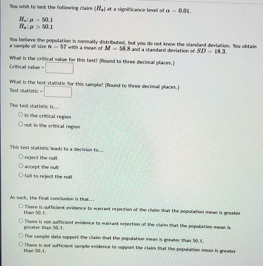You wish to test the following claim (Ha) at a significance level of ? = 0.01.

H0: ? = 50.1
Ha: ? > 50.1

You believe the population is normally distributed, but you do not know the standard deviation. You obtain a sample of size n = 57 with a mean of M = 58.8 and a standard deviation of SD = 18.3.

What is the critical value for this test? (Round to three decimal places.)
Critical value =

What is the test statistic for this sample? (Round to three decimal places.)
Test statistic =

The test statistic is...
? in the critical region
? not in the critical region

This test statistic leads to a decision to...
? reject the null
? accept the null
? fail to reject the null

As such, the final conclusion is that...
? There is sufficient evidence to warrant rejection of the claim that the population mean is greater than 50.1.
? There is not sufficient evidence to warrant rejection of the claim that the population mean is greater than 50.1.
? The sample data support the claim that the population mean is greater than 50.1.
? There is not sufficient sample evidence to support the claim that the population mean is greater than 50.1.
