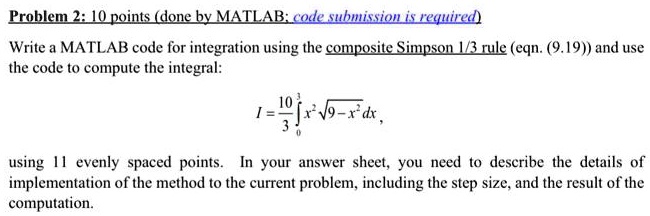 Problem 2: 10 points (done by MATLAB; code submission is required)
Write a MATLAB code for integration using the composite Simpson 1/3 rule (eqn. (9.19)) and use
the code to compute the integral:
I = (10)/(3)∫0^3 x^2 √(9 - x^2) dx,
using 11 evenly spaced points. In your answer sheet, you need to describe the details of
implementation of the method to the current problem, including the step size, and the result of the
computation.