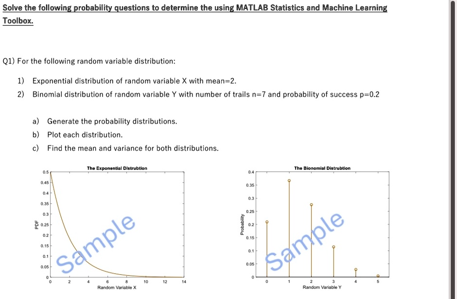 Solve the following probability questions to determine the using MATLAB Statistics and Machine Learning
Toolbox.
Q1) For the following random variable distribution:
1) Exponential distribution of random variable X with mean=2.
2) Binomial distribution of random variable Y with number of trails n=7 and probability of success p=0.2
a) Generate the probability distributions.
b) Plot each distribution.
c) Find the mean and variance for both distributions.