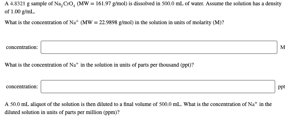 A 4.8321 g sample of Na2CrO4 (MW = 161.97 g/mol) is dissolved in 500.0 mL of water. Assume the solution has a density of 1.00 g/mL.

What is the concentration of Na+ (MW = 22.9898 g/mol) in the solution in units of molarity (M)?

concentration: M

What is the concentration of Na+ in the solution in units of parts per thousand (ppt)?

concentration: ppt

A 50.0 mL aliquot of the solution is then diluted to a final volume of 500.0 mL. What is the concentration of Na+ in the diluted solution in units of parts per million (ppm)?