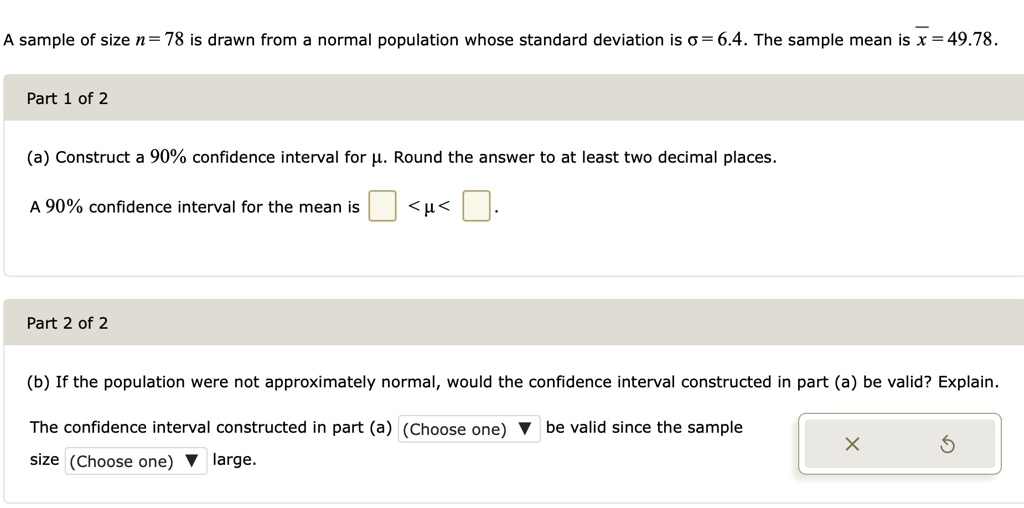 A sample of size n = 78 is drawn from a normal population whose standard deviation is ? = 6.4. The sample mean is x? = 49.78.
Part 1 of 2
(a) Construct a 90% confidence interval for ?. Round the answer to at least two decimal places.
A 90% confidence interval for the mean is < ? < .
Part 2 of 2
(b) If the population were not approximately normal, would the confidence interval constructed in part (a) be valid? Explain.
The confidence interval constructed in part (a) (Choose one) be valid since the sample size (Choose one) large.