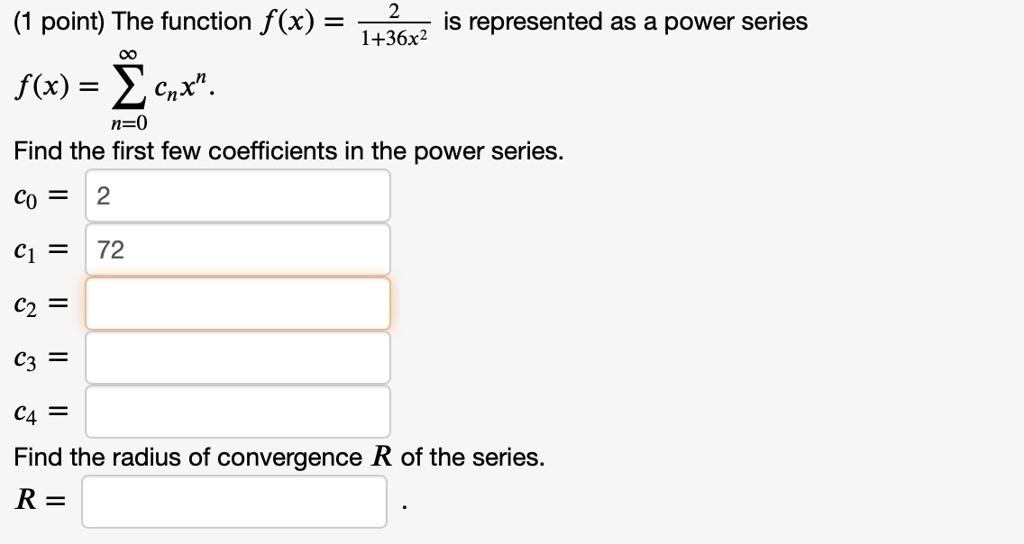 The function f(x) = 2/(1+36x^2) is represented as a power series f(x) = sumn=0^infinity cn x^n. Find the first few coefficients in the power series. c0 = 2 c1 = 72 c2 = c3 = c4 = Find the radius of convergence R of the series. R =