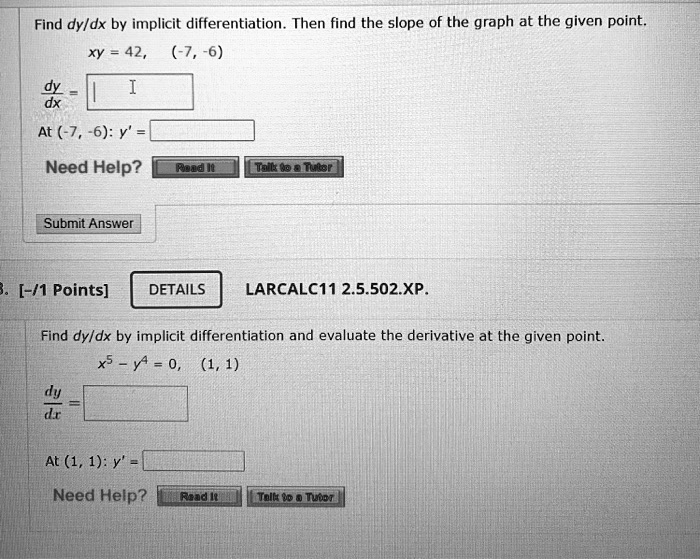 Find dy/dx by implicit differentiation. Then find the slope of the graph at the given point.
xy = 42, (-7, -6)
dy/dx =
At (-7, -6): y' =
Need Help? Read It Talk to a Tutor
Submit Answer
LARCALC11 2.5.502.XP.
Find dy/dx by implicit differentiation and evaluate the derivative at the given point.
x^5 - y^4 = 0, (1, 1)
dy/dx =
At (1, 1): y' =
Need Help? Read It Talk to a Tutor