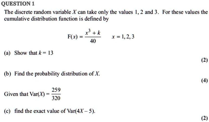 The discrete random variable X can take only the values 1, 2 and 3. For these values the
cumulative distribution function is defined by

F(x) = (x^3 + k) / 40     x = 1, 2, 3

(a) Show that k = 13

(b) Find the probability distribution of X.

Given that Var(X) = 259 / 320

(c) find the exact value of Var(4X - 5).