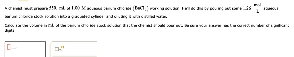 A chemist must prepare 550. mL of 1.00 M aqueous barium chloride (BaCl2) working solution. He'll do this by pouring out some 1.26 mol/L aqueous barium chloride stock solution into a graduated cylinder and diluting it with distilled water.

Calculate the volume in mL of the barium chloride stock solution that the chemist should pour out. Be sure your answer has the correct number of significant digits.