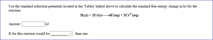 Use the standard reduction potentials located in the 'Tables' linked above to calculate the standard free energy change in kJ for the reaction:
3I2(s) + 2Cr(s) ? 6I-(aq) + 2Cr3+(aq)
Answer: 
 kJ
K for this reaction would be than one.