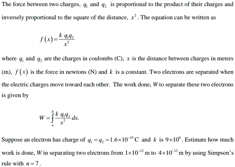 The force between two charges, q? and q? is proportional to the product of their charges and inversely proportional to the square of the distance, x². The equation can be written as
f(x) = k q?q? / x²
where q? and q? are the charges in coulombs (C), x is the distance between charges in meters (m), f(x) is the force in newtons (N) and k is a constant. Two electrons are separated when the electric charges move toward each other. The work done, W to separate these two electrons is given by
W = ??? (k q?q? / x²) dx.
Suppose an electron has charge of q? = q? = 1.6×10?¹? C and k is 9×10?. Estimate how much work is done, W in separating two electrons from 1×10?¹² m to 4×10?¹² m by using Simpson's rule with n = 7.