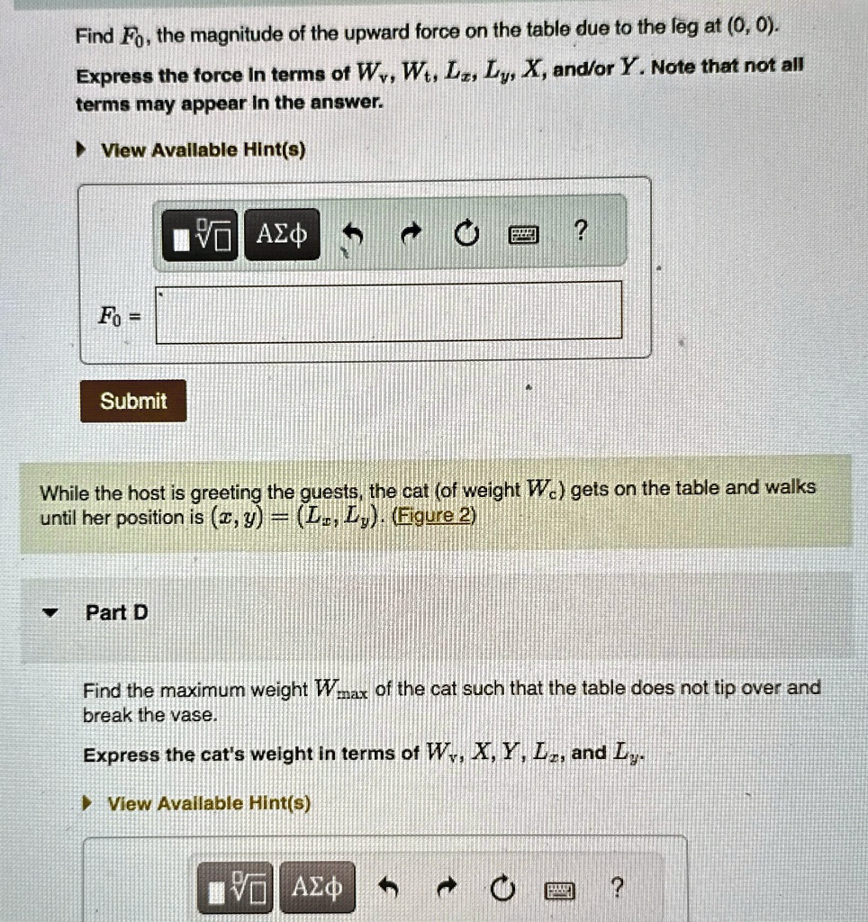 Find F0, the magnitude of the upward force on the table due to the leg at (0, 0).
Express the force in terms of Wv, Wt, Lx, Ly, X, and/or Y. Note that not all
terms may appear in the answer.
? View Available Hint(s)
F0 =
Submit
While the host is greeting the guests, the cat (of weight Wc) gets on the table and walks
until her position is (x, y) = (Lx, Ly). (Figure 2)
Part D
Find the maximum weight Wmax of the cat such that the table does not tip over and
break the vase.
Express the cat's weight in terms of Wv, X, Y, Lx, and Ly.
? View Available Hint(s)