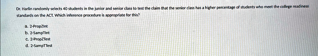 Dr. Harlin randomly selects 40 students in the junior and senior class to test the claim that the senior class has a higher percentage of students who meet the college readiness standards on the ACT. Which inference procedure is appropriate for this?
a. 2-PropZint
b. 2-SampTint
c. 2-PropZTest
d. 2-SampTTest