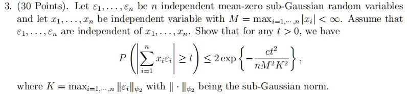 3. (30 Points). Let ϵ1, …, be n independent mean-zero sub-Gaussian random variables and let x1, …, xn be independent variable with M = maxi=1,…,n |xi| < ∞. Assume that ϵ1, …, are independent of x1, …, xn. Show that for any t > 0, we have

P(|∑i=1^n xi | ≥ t) ≤ 2 { - (ct^2)/(nM^2 K^2)},

where K = maxi=1,…,n ||||ψ2 with ||·||ψ2 being the sub-Gaussian norm.