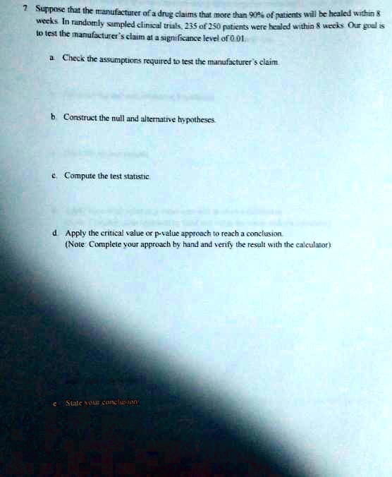 7 Suppose that the manufacturer of a drug claims that more than 90% of patients will be healed within 8 weeks. In randomly sampled clinical trials, 235 of 250 patients were healed within 8 weeks. Our goal is to test the manufacturer's claim at a significance level of 0.01.

a. Check the assumptions required to test the manufacturer's claim.

b. Construct the null and alternative hypotheses.

c. Compute the test statistic.

d. Apply the critical value or p-value approach to reach a conclusion.
(Note: Complete your approach by hand and verify the result with the calculator)

e. State your conclusion.