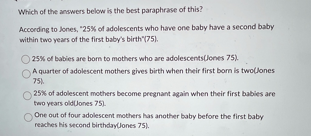 Which of the answers below is the best paraphrase of this?
According to Jones, "25% of adolescents who have one baby have a second baby
within two years of the first baby's birth"(75).
25% of babies are born to mothers who are adolescents(Jones 75).
A quarter of adolescent mothers gives birth when their first born is two(Jones
75).
25% of adolescent mothers become pregnant again when their first babies are
two years old(Jones 75).
One out of four adolescent mothers has another baby before the first baby
reaches his second birthday(Jones 75).