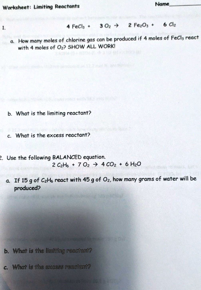 Worksheet: Limiting Reactants

Name

1.
4 FeCl3 + 3 O2 -> 2 Fe2O3 + 6 Cl2

a. How many moles of chlorine gas can be produced if 4 moles of FeCl3 react with 4 moles of O2? SHOW ALL WORK!

b. What is the limiting reactant?

c. What is the excess reactant?

2. Use the following BALANCED equation.
2 C2H6 + 7 O2 -> 4 CO2 + 6 H2O

a. If 15 g of C2H6 react with 45 g of O2, how many grams of water will be produced?

b. What is the limiting reactant?

c. What is the excess reactant?