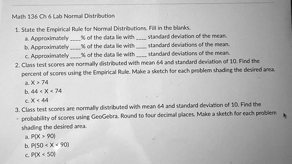Math 136 Ch 6 Lab Normal Distribution
1. State the Empirical Rule for Normal Distributions. Fill in the blanks.
a. Approximately % of the data lie with  standard deviation of the mean.
b. Approximately % of the data lie with  standard deviations of the mean.
c. Approximately % of the data lie with  standard deviations of the mean.
2. Class test scores are normally distributed with mean 64 and standard deviation of 10. Find the
percent of scores using the Empirical Rule. Make a sketch for each problem shading the desired area.
a. X > 74
b. 44 < X < 74
c. X < 44
3. Class test scores are normally distributed with mean 64 and standard deviation of 10. Find the
probability of scores using GeoGebra. Round to four decimal places. Make a sketch for each problem
shading the desired area.
a. P(X > 90)
b. P(50 < X < 90)
c. P(X < 50)