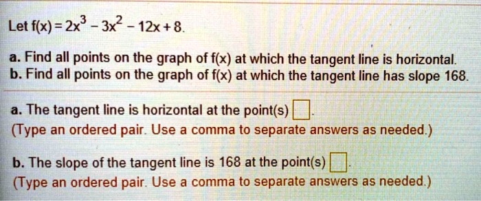 Let f(x) = 2x^3 - 3x^2 - 12x + 8.
a. Find all points on the graph of f(x) at which the tangent line is horizontal.
b. Find all points on the graph of f(x) at which the tangent line has slope 168.
a. The tangent line is horizontal at the point(s) .
(Type an ordered pair. Use a comma to separate answers as needed.)
b. The slope of the tangent line is 168 at the point(s) .
(Type an ordered pair. Use a comma to separate answers as needed.)