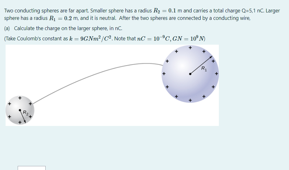 Two conducting spheres are far apart. Smaller sphere has a radius ( R2=0.1 mathrm m ) and carries a total charge ( mathrmQ=5,1 mathrmnC ). Larger sphere has a radius ( R1=0.2 mathrm m ), and it is neutral. After the two spheres are connected by a conducting wire,
(a) Calculate the charge on the larger sphere, in ( mathrmnC ).
(Take Coulomb's constant as ( k=9 G N m^2 / C^2 ). Note that ( n C=10^-9 C, G N=10^9 mathrm N ) )