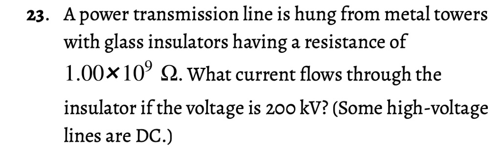 A power transmission line is hung from metal towers with glass insulators having a resistance of 1.00 × 10? ?. What current flows through the insulator if the voltage is 200 kV? (Some high-voltage lines are DC.)
