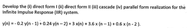 Develop the (i) direct form I (ii) direct form II (iii) cascade (iv) parallel form realization for the infinite impulse response (IIR) system.
y(n) = -0.2 y(n - 1) + 0.24 y(n - 2) + 3 x(n) + 3.6 x(n - 1) + 0.6 x(n - 2).