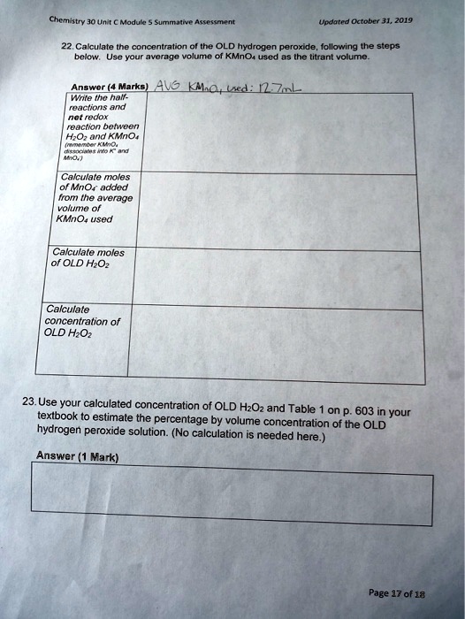 22. Calculate the concentration of the OLD hydrogen peroxide, following the steps
below. Use your average volume of KMnO4 used as the titrant volume.
Answer (4 Marks) AVG KMnO4 Used: 12.7mL
Write the half-
reactions and
net redox
reaction between
H2O2 and KMnO4
(remember KMnO4
dissociates into K+ and
MnO4-)
Calculate moles
of MnO4- added
from the average
volume of
KMnO4 used
Calculate moles
of OLD H2O2
Calculate
concentration of
OLD H2O2
23. Use your calculated concentration of OLD H2O2 and Table 1 on p. 603 in your
textbook to estimate the percentage by volume concentration of the OLD
hydrogen peroxide solution. (No calculation is needed here.)
Answer (1 Mark)