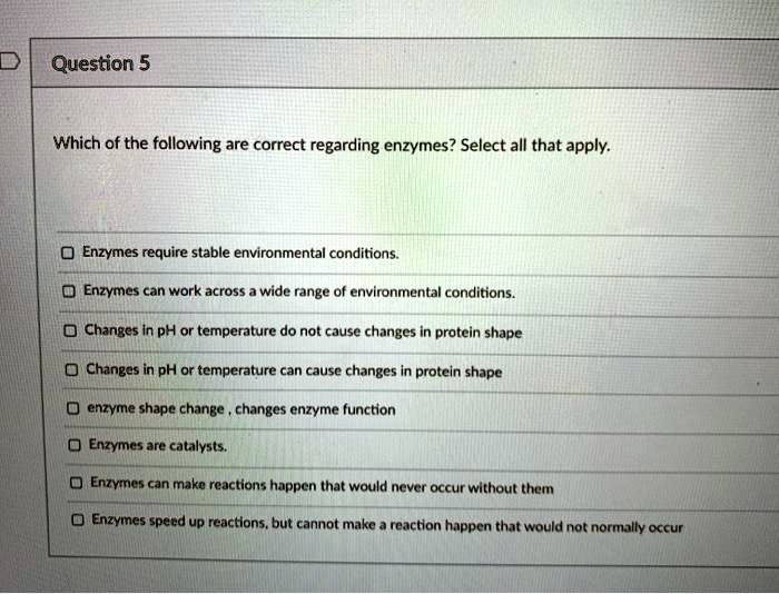 Which of the following are correct regarding enzymes? Select all that apply.

Enzymes require stable environmental conditions.
Enzymes can work across a wide range of environmental conditions.
Changes in pH or temperature do not cause changes in protein shape
Changes in pH or temperature can cause changes in protein shape
enzyme shape change, changes enzyme function
Enzymes are catalysts.
Enzymes can make reactions happen that would never occur without them
Enzymes speed up reactions, but cannot make a reaction happen that would not normally occur