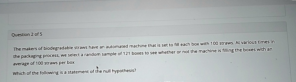 question 2 of 5 the makers of biodegradable straws have an automated machine that is set to fill each box with 100 straws at various times in the packaging process we select a random sample  20771