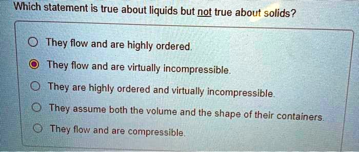 Which statement is true about liquids but not true about solids?

They flow and are highly ordered.
They flow and are virtually incompressible.
They are highly ordered and virtually incompressible.
They assume both the volume and the shape of their containers.
They flow and are compressible.