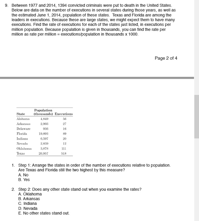 9. Between 1977 and 2014, 1394 convicted criminals were put to death in the United States. Below are data on the number of executions in several states during those years, as well as the estimated June 1, 2014, population of these states. Texas and Florida are among the leaders in executions. Because these are large states, we might expect them to have many executions. Find the rate of executions for each of the states just listed, in executions per million population. Because population is given in thousands, you can find the rate per million as rate per million = executions/population in thousands x 1000.

State Population (thousands) Executions
Alabama 4,849 56
Arkansas 2,966 27
Delaware 936 16
Florida 19,893 89
Indiana 6,597 20
Nevada 2,839 12
Oklahoma 3,878 111
Texas 26,957 518

1. Step 1: Arrange the states in order of the number of executions relative to population. Are Texas and Florida still the two highest by this measure?
A. No
B. Yes

2. Step 2: Does any other state stand out when you examine the rates?
A. Oklahoma
B. Arkansas
C. Indiana
D. Nevada
E. No other states stand out.
