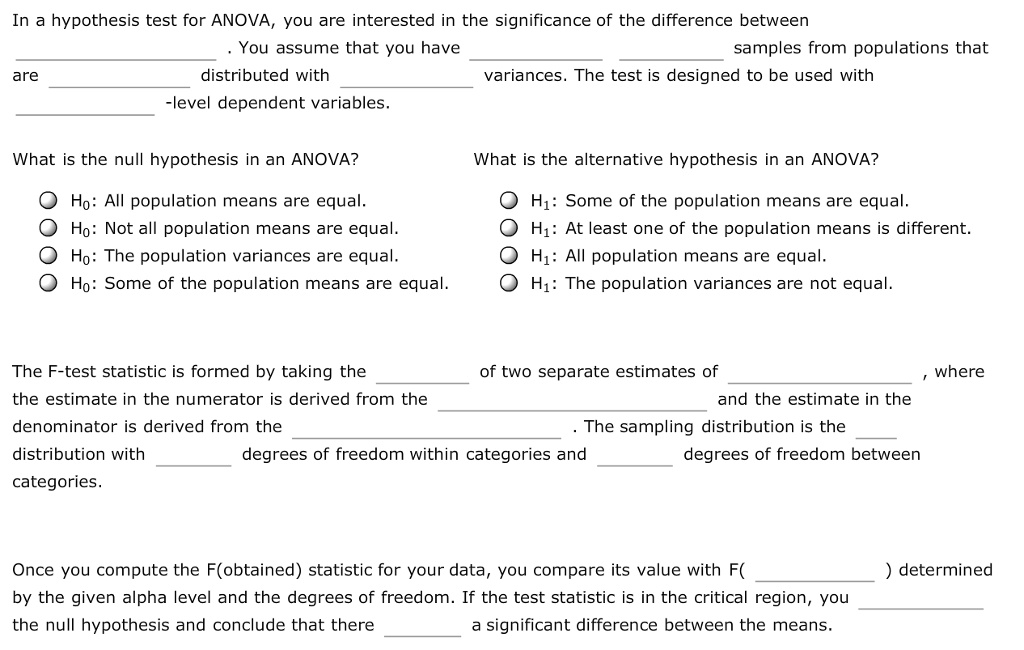 In a hypothesis test for ANOVA, you are interested in the significance of the difference between . You assume that you have samples from populations that are distributed with variances. The test is designed to be used with -level dependent variables. What is the null hypothesis in an ANOVA? H?: All population means are equal. H?: Not all population means are equal. H?: The population variances are equal. H?: Some of the population means are equal. What is the alternative hypothesis in an ANOVA? H?: Some of the population means are equal. H?: At least one of the population means is different. H?: All population means are equal. H?: The population variances are not equal. The F-test statistic is formed by taking the of two separate estimates of , where the estimate in the numerator is derived from the and the estimate in the denominator is derived from the . The sampling distribution is the distribution with degrees of freedom within categories and degrees of freedom between categories. Once you compute the F(obtained) statistic for your data, you compare its value with F( ) determined by the given alpha level and the degrees of freedom. If the test statistic is in the critical region, you the null hypothesis and conclude that there a significant difference between the means.
