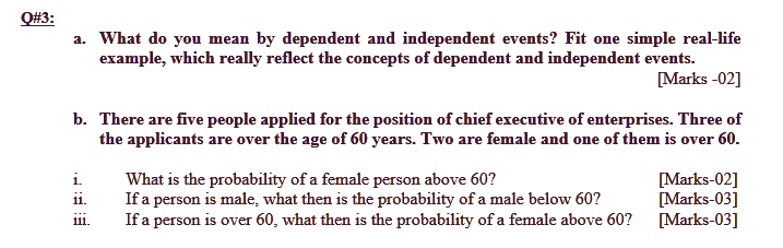 Q#3:
a. What do you mean by dependent and independent events? Fit one simple real-life
example, which really reflect the concepts of dependent and independent events.
b. There are five people applied for the position of chief executive of enterprises. Three of
the applicants are over the age of 60 years. Two are female and one of them is over 60.
i. What is the probability of a female person above 60?
ii. If a person is male, what then is the probability of a male below 60?
iii. If a person is over 60, what then is the probability of a female above 60?