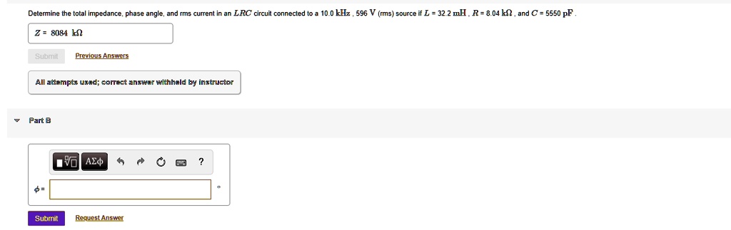 Determine the total impedance, phase angle, and rms current in an LRC circuit connected to a 10.0 kHz, 596 V (rms) source if L = 32.2 mH, R = 8.04 k?, and C = 5550 pF.
Z = 8084 k?
Part B
? =