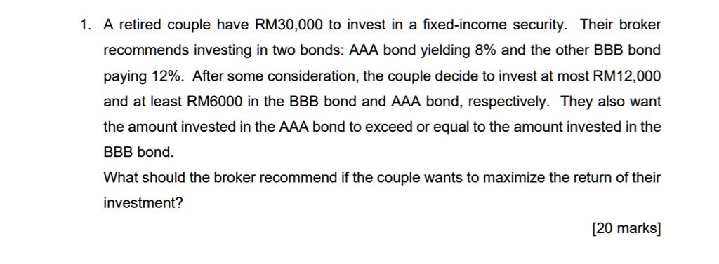 1. A retired couple have RM30,000 to invest in a fixed-income security. Their broker recommends investing in two bonds: AAA bond yielding 8% and the other BBB bond paying 12%. After some consideration, the couple decide to invest at most RM12,000 and at least RM6000 in the BBB bond and AAA bond, respectively. They also want the amount invested in the AAA bond to exceed or equal to the amount invested in the BBB bond. What should the broker recommend if the couple wants to maximize the return of their investment?