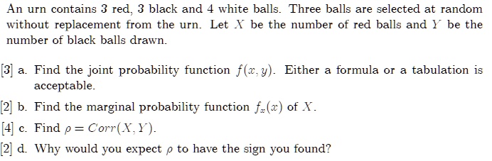 An urn contains 3 red, 3 black and 4 white balls. Three balls are selected at random without replacement from the urn. Let X be the number of red balls and Y be the number of black balls drawn.
[3] a. Find the joint probability function f(x, y). Either a formula or a tabulation is acceptable.
[2] b. Find the marginal probability function fx(x) of X.
[4] c. Find ρ = Corr(X, Y).
[2] d. Why would you expect ρ to have the sign you found?