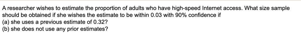 A researcher wishes to estimate the proportion of adults who have high-speed Internet access. What size sample should be obtained if she wishes the estimate to be within 0.03 with 90% confidence if
(a) she uses a previous estimate of 0.32?
(b) she does not use any prior estimates?
