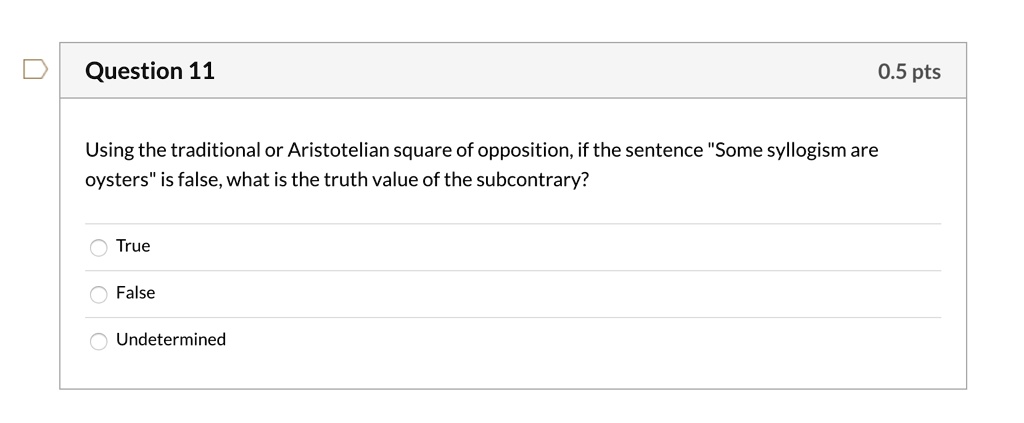 Question 11
Using the traditional or Aristotelian square of opposition, if the sentence "Some syllogism are
oysters" is false, what is the truth value of the subcontrary?
True
False
Undetermined