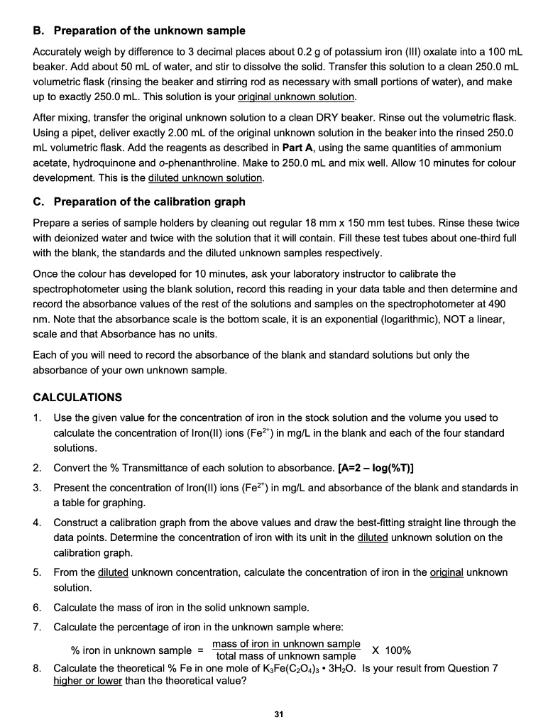 B. Preparation of the unknown sample
Accurately weigh by difference to 3 decimal places about 0.2 g of potassium iron (III) oxalate into a 100 mL beaker. Add about 50 mL of water, and stir to dissolve the solid. Transfer this solution to a clean 250.0 mL volumetric flask (rinsing the beaker and stirring rod as necessary with small portions of water), and make up to exactly 250.0 mL. This solution is your original unknown solution.
After mixing, transfer the original unknown solution to a clean DRY beaker. Rinse out the volumetric flask. Using a pipet, deliver exactly 2.00 mL of the original unknown solution in the beaker into the rinsed 250.0 mL volumetric flask. Add the reagents as described in Part A, using the same quantities of ammonium acetate, hydroquinone and o-phenanthroline. Make to 250.0 mL and mix well. Allow 10 minutes for colour development. This is the diluted unknown solution.
C. Preparation of the calibration graph
Prepare a series of sample holders by cleaning out regular 18 mm x 150 mm test tubes. Rinse these twice with deionized water and twice with the solution that it will contain. Fill these test tubes about one-third full with the blank, the standards and the diluted unknown samples respectively.
Once the colour has developed for 10 minutes, ask your laboratory instructor to calibrate the spectrophotometer using the blank solution, record this reading in your data table and then determine and record the absorbance values of the rest of the solutions and samples on the spectrophotometer at 490 nm. Note that the absorbance scale is the bottom scale, it is an exponential (logarithmic), NOT a linear, scale and that Absorbance has no units.
Each of you will need to record the absorbance of the blank and standard solutions but only the absorbance of your own unknown sample.
CALCULATIONS
1. Use the given value for the concentration of iron in the stock solution and the volume you used to calculate the concentration of Iron(II) ions (Fe2+) in mg/L in the blank and each of the four standard solutions.
2. Convert the % Transmittance of each solution to absorbance. [A=2 – log(%T)]
3. Present the concentration of Iron(II) ions (Fe2+) in mg/L and absorbance of the blank and standards in a table for graphing.
4. Construct a calibration graph from the above values and draw the best-fitting straight line through the data points. Determine the concentration of iron with its unit in the diluted unknown solution on the calibration graph.
5. From the diluted unknown concentration, calculate the concentration of iron in the original unknown solution.
6. Calculate the mass of iron in the solid unknown sample.
7. Calculate the percentage of iron in the unknown sample where:
% iron in unknown sample = (mass of iron in unknown sample / total mass of unknown sample) X 100%
8. Calculate the theoretical % Fe in one mole of K3Fe(C2O4)3 • 3H2O. Is your result from Question 7 higher or lower than the theoretical value?