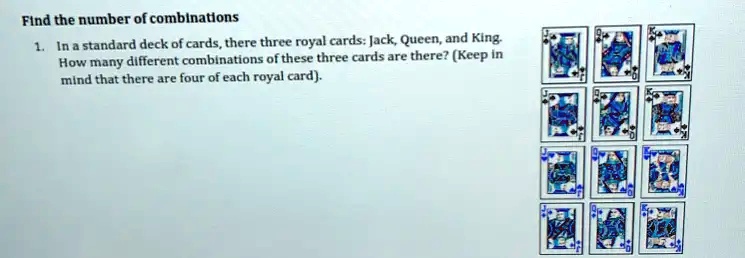 Find the number of combinations
1. In a standard deck of cards, there three royal cards: Jack, Queen, and King.
How many different combinations of these three cards are there? (Keep in
mind that there are four of each royal card).