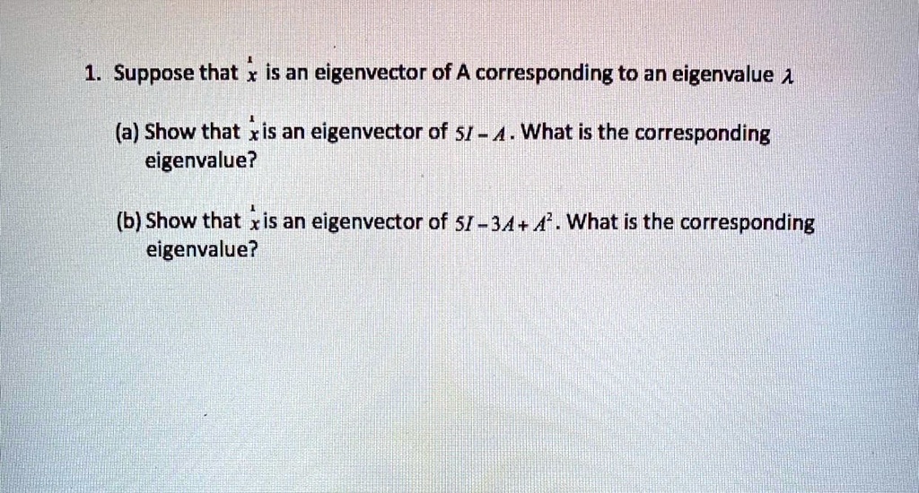 1. Suppose that ?x is an eigenvector of A corresponding to an eigenvalue ?

(a) Show that ?x is an eigenvector of 5I - A. What is the corresponding
eigenvalue?

(b) Show that ?x is an eigenvector of 5I - 3A + A². What is the corresponding
eigenvalue?