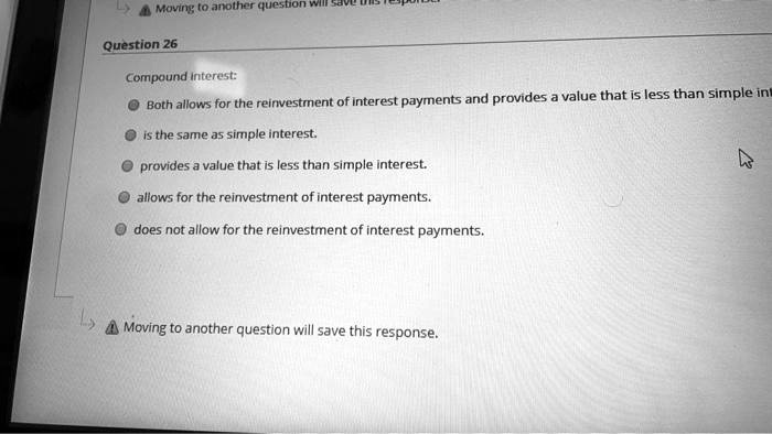 Moving to another question will save
Question 26
Compound interest:
Both allows for the reinvestment of interest payments and provides a value that is less than simple int
is the same as simple interest.
provides a value that is less than simple interest.
allows for the reinvestment of interest payments.
does not allow for the reinvestment of interest payments.
Moving to another question will save this response.