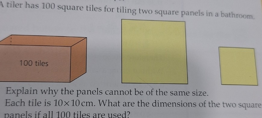A tiler has 100 square tiles for tiling two square panels in a bathroom.

Explain why the panels cannot be of the same size.
Each tile is 10 × 10  cm. What are the dimensions of the two square panels if all 100 tiles are used?