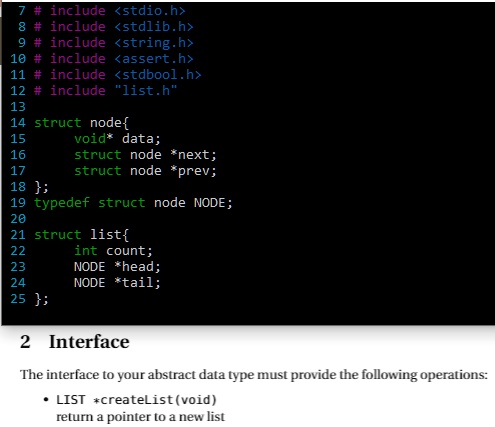 7 #include <stdio.h>
8 #include <stdlib.h>
9 #include <string.h>
10 #include <assert.h>
11 #include <stdbool.h>
12 # include "list.h"
13
14 struct node
15
16 void* data;
17 struct node *next;
18 struct node *prev;
18 ;
19 typedef struct node NODE;
20
21 struct list
22 int count;
23 NODE *head;
24 NODE *tail;
25 ;
2 Interface
The interface to your abstract data type must provide the following operations:
• LIST *createList(void)
return a pointer to a new list