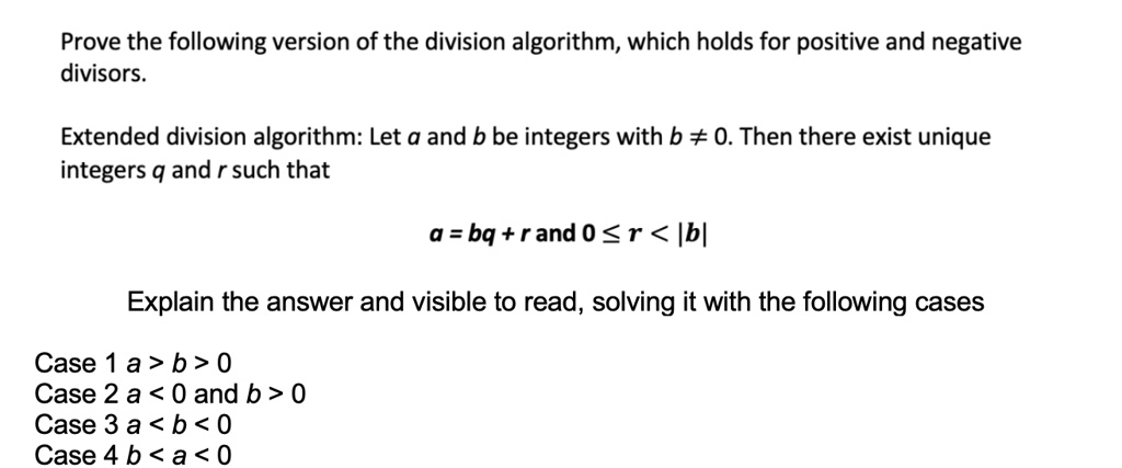 Prove the following version of the division algorithm, which holds for positive and negative divisors.

Extended division algorithm: Let a and b be integers with b ? 0. Then there exist unique integers q and r such that

a = bq + r and 0 ? r < |b|

Explain the answer and visible to read, solving it with the following cases

Case 1 a > b > 0
Case 2 a < 0 and b > 0
Case 3 a < b < 0
Case 4 b < a < 0