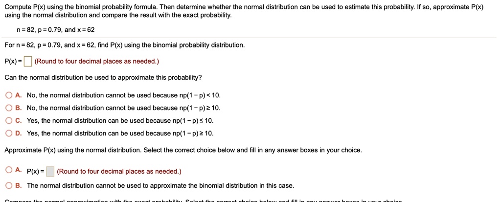 Compute P(x) using the binomial probability formula. Then determine whether the normal distribution can be used to estimate this probability. If so, approximate P(x) using the normal distribution and compare the result with the exact probability.

n = 82, p = 0.79, and x = 62

For n = 82, p = 0.79, and x = 62, find P(x) using the binomial probability distribution.

P(x) = (Round to four decimal places as needed.)

Can the normal distribution be used to approximate this probability?

A. No, the normal distribution cannot be used because np(1 - p) < 10.
B. No, the normal distribution cannot be used because np(1 - p) ? 10.
C. Yes, the normal distribution can be used because np(1 - p) ? 10.
D. Yes, the normal distribution can be used because np(1 - p) ? 10.

Approximate P(x) using the normal distribution. Select the correct choice below and fill in any answer boxes in your choice.

A. P(x) = (Round to four decimal places as needed.)
B. The normal distribution cannot be used to approximate the binomial distribution in this case.