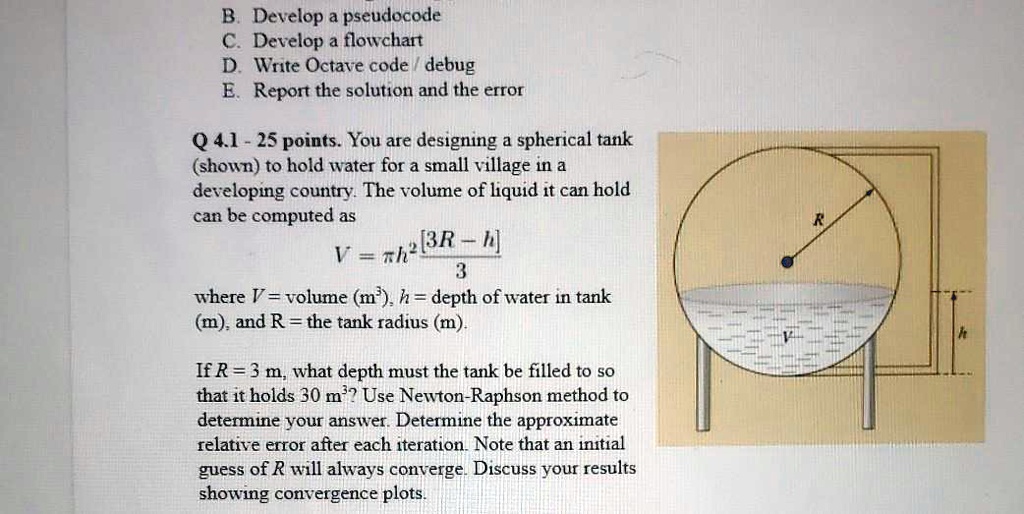 B. Develop a pseudocode
C. Develop a flowchart
D. Write Octave code / debug
E. Report the solution and the error

Q 4.1 - 25 points. You are designing a spherical tank (shown) to hold water for a small village in a developing country. The volume of liquid it can hold can be computed as
V = ?h²[3R - h] / 3
where V = volume (m³), h = depth of water in tank (m), and R = the tank radius (m).

If R = 3 m, what depth must the tank be filled to so that it holds 30 m³? Use Newton-Raphson method to determine your answer. Determine the approximate relative error after each iteration. Note that an initial guess of R will always converge. Discuss your results showing convergence plots.