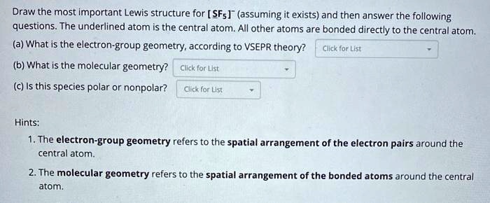 Draw the most important Lewis structure for [SF5]- (assuming it exists) and then answer the following questions. The underlined atom is the central atom. All other atoms are bonded directly to the central atom.
(a) What is the electron-group geometry, according to VSEPR theory? Click for List
(b) What is the molecular geometry? Click for List
(c) Is this species polar or nonpolar? Click for List

Hints:
1. The electron-group geometry refers to the spatial arrangement of the electron pairs around the central atom.
2. The molecular geometry refers to the spatial arrangement of the bonded atoms around the central atom.