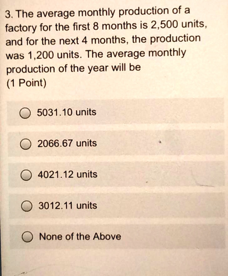 3. The average monthly production of a factory for the first 8 months is 2,500 units, and for the next 4 months, the production was 1,200 units. The average monthly production of the year will be
5031.10 units
2066.67 units
4021.12 units
3012.11 units
None of the Above