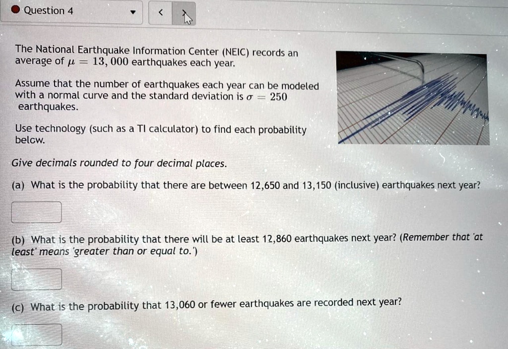 The National Earthquake Information Center (NEIC) records an average of ? = 13,000 earthquakes each year.

Assume that the number of earthquakes each year can be modeled with a normal curve and the standard deviation is ? = 250 earthquakes.

Use technology (such as a TI calculator) to find each probability below.

Give decimals rounded to four decimal places.

(a) What is the probability that there are between 12,650 and 13,150 (inclusive) earthquakes next year?

(b) What is the probability that there will be at least 12,860 earthquakes next year? (Remember that 'at least' means 'greater than or equal to.')

(c) What is the probability that 13,060 or fewer earthquakes are recorded next year?