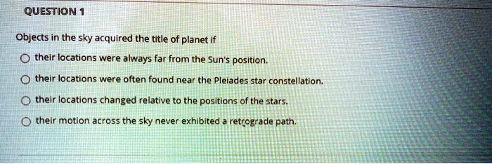 Objects in the sky acquired the title of planet if
their locations were always far from the Sun's position.
their locations were often found near the Pleiades star constellation.
their locations changed relative to the positions of the stars.
their motion across the sky never exhibited a retrograde path.