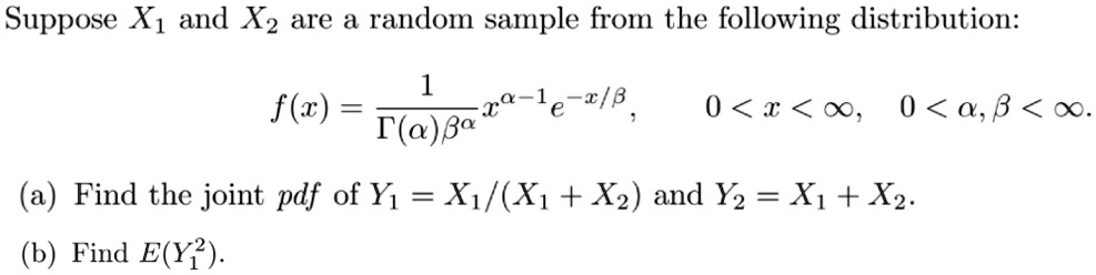 Suppose X1 and X2 are a random sample from the following distribution:

    f(x) = (1)/(Γ(α)β^α)x^α-1e^-x/β,    0 < x < ∞,    0 < α, β < ∞.

(a) Find the joint pdf of Y1 = X1/(X1 + X2) and Y2 = X1 + X2.
(b) Find E(Y1^2).