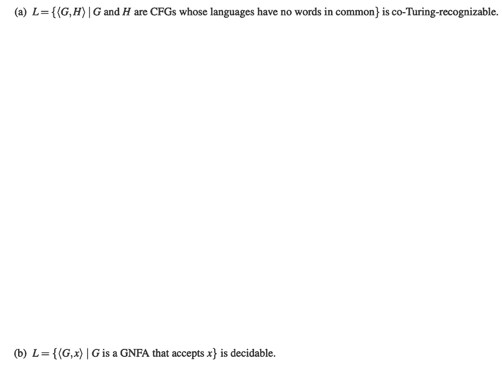 (a) L= (G,H) | G and H are CFGs whose languages have no words in common is co-Turing-recognizable.
(b) L= (G,x) | G is a GNFA that accepts x is decidable.
